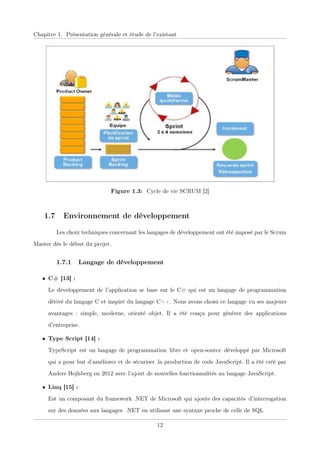 Chapitre 1. Présentation générale et étude de l’existant
Figure 1.3: Cycle de vie SCRUM [2]
1.7 Environnement de développement
Les choix techniques concernant les langages de développement ont été imposé par le Scrum
Master dès le début du projet.
1.7.1 Langage de développement
• C# [13] :
Le développement de l’application se base sur le C# qui est un langage de programmation
dérivé du langage C et inspiré du langage C++. Nous avons choisi ce langage vu ses majeurs
avantages : simple, moderne, orienté objet. Il a été conçu pour générer des applications
d’entreprise.
• Type Script [14] :
TypeScriptxest un langage de programmationxlibre etxopen-sourcexdéveloppé par Microsoft
qui a pour but d’améliorer et de sécuriserxla production de code JavaScript. Il a été créé par
Anders Hejlsberg en 2012 avec l’ajout de nouvelles fonctionnalités au langage JavaScript.
• Linq [15] :
Est un composant du framework .NET de Microsoft qui ajoute des capacitésxd’interrogation
sur des données aux langagesx.NET en utilisant une syntaxe proche de celle de SQL
12
 