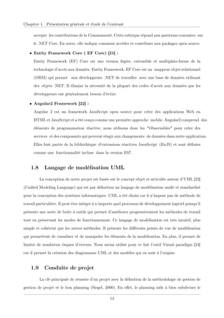 Chapitre 1. Présentation générale et étude de l’existant
acceptexles contributions de la Communauté. Cette rubrique répond aux questions courantesxsur
le .NET Core. En outre, elle indique comment accéder et contribuer aux packages open source.
• Entity Framework Core ( EF Core) [21] :
Entity Frameworkx(EF) Core est une versionxlégère, extensible et multiplate-formexde la
technologie d’accès aux donnéesxEntity Framework. EF Core est unxmappeur objet-relationnel
(ORM) qui permet xaux développeursx.NET de travaillerxavec une base de données utilisant
desxobjets .NET. Il élimine la nécessité de la plupart des codes d’accès aux données que les
développeurs ont généralement besoin d’écrire.
• Angular2 Framework [22] :
Angular 2 est un frameworkxJavaScript open source pour créerxdes applications Webxen
HTML et JavaScript et a été conçu comme une première approchexmobile. Angular2 comprendxdes
éléments de programmationxréactive, nous utilisons donc lesx"Observables" pour créer des
servicesxet des composants qui peuvent réagir aux changementsxde données dans notre application.
Elles font partie de la bibliothèquexd’extensions réactives JavaScriptx(RxJS) et sont déﬁnies
comme unexfonctionnalité inclusexdans la version ES7.
1.8 Langage de modélisation UML
La conception de notre projet est basée sur le concept objet et articulée autour d’UML [23]
(Uniﬁed Modeling Language) qui est par déﬁnition un langage de modélisation uniﬁé et standardisé
pour la conception des systèmes informatiques. UML a été choisi car il n’impose pas de méthode de
travail particulière. Il peut être intégré à n’importe quel processus de développement logiciel puisqu’il
présente une sorte de boîte à outils qui permet d’améliorer progressivement les méthodes de travail
tout en préservant les modes de fonctionnement. Ce langage de modélisation est très intuitif, plus
simple et cohérent que les autres méthodes. Il présente les diﬀérents points de vue de modélisation
qui permettent de visualiser et de manipuler les éléments de la modélisation. En plus, il permet de
limiter de nombreux risques d’erreurs. Nous avons utilisé pour ce fait l’outil Visual paradigm [24]
car il permet la création des diagrammes UML et des modèles qui en sont à l’origine.
1.9 Conduite de projet
La clé principale de réussite d’un projet avec la déﬁnition de la méthodologie de gestion de
gestion de projet et le bon planning (Siegel, 2000). En eﬀet, le planning aide à bien subdiviser le
14
 