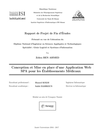 République Tunisienne
Ministère de l’Enseignement Supérieur
et de la Recherche Scientiﬁque
Université de Tunis El Manar
Institut Supérieur d’Informatique d’El Manar
Rapport de Projet de Fin d’Études
Présenté en vue de l’obtention du
Diplôme National d’Ingénieur en Sciences Appliquées et Technologiques
Spécialité : Génie Logiciel et Systèmes d’Information
Par
Zohra BEN AHMED
Conception et Mise en place d’une Application Web
SPA pour les Établissements Médicaux
Encadrant professionnel :
Encadrant académique :
Hamed KOLSI
Sahbi BAHROUN
Ingénieur Informatique
Docteur en Informatique
Réalisé au sein de Cynapsys Tunisie
Année Universitaire 2016 - 2017
 