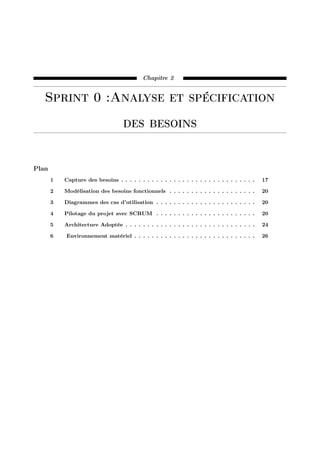 Chapitre 2
Sprint 0 :Analyse et spécification
des besoins
Plan
1 Capture des besoins . . . . . . . . . . . . . . . . . . . . . . . . . . . . . . . 17
2 Modélisation des besoins fonctionnels . . . . . . . . . . . . . . . . . . . . 20
3 Diagrammes des cas d’utilisation . . . . . . . . . . . . . . . . . . . . . . . 20
4 Pilotage du projet avec SCRUM . . . . . . . . . . . . . . . . . . . . . . . 20
5 Architecture Adoptée . . . . . . . . . . . . . . . . . . . . . . . . . . . . . . 24
6 Environnement matériel . . . . . . . . . . . . . . . . . . . . . . . . . . . . 26
 
