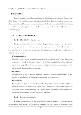 Chapitre 2. Sprint 0 :Analyse et spéciﬁcation des besoins
Introduction
Dans ce chapitre, nous allons commencer par l’identiﬁcation des acteurs. Ensuite, nous
allons éliciter les besoins fonctionnels et non fonctionnels. Puis, dans une deuxième section, nous
allons entamer la modélisation des besoins fonctionnels. Par la suite, nous allons élaborer le Backlog
du produit et nous allons planiﬁer les sprints. Pour conclure, nous allons présenter l’environnement
matériel du projet.
2.1 Capture des besoins
2.1.1 Identiﬁcation des acteurs
Un acteur est une entité externe au système. Il représente une personne ou un autre système
informatique qui attend un ou plusieurs services oﬀerts par une interface d’accès. Il interagit avec
le système par envoi ou réception des messages. Par ailleurs, notre application va intervenir les
diﬀérents acteurs suivants :
• L’administrateur :
Il possède le droit d’accéder aux diﬀérentes rubriques de l’application aﬁn d’ajouter des nouveaux
utilisateurs et d’attribuer des droits d’accès et un rôle bien déterminé pour chaque utilisateur
au niveau de son proﬁl aﬁn de lui permettre ou pas d’agir sur certaines données au niveau d’un
module donné dans un établissement donné.
• Le patient :
Le patient peut accéder au planning des visites via internet aﬁn de demander un RDV, il peut
modiﬁer ou annuler un RDV tout en recevant un mail de conﬁrmation.
• Le médecin :
Le médecin peut gérer le planning de consultation quotidien. Il peut ajouter, modiﬁer ou
supprimer au niveau de la gestion des Rendez-vous, il peut gérer les solts de temps disponibles
pour que le patient puisse réserver un RDV durant l’horaire convenable. Chaque médecin peut
être associé à un service et un département bien déterminé .
2.1.2 Besoins fonctionnels
L’analyse fonctionnelle [23] est une démarche qui consiste à caractériser les fonctions oﬀertes
par un produit pour satisfaire les besoins d’un utilisateur. En eﬀet, chacun de ces besoins reﬂète
17
 