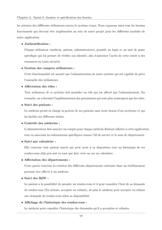 Chapitre 2. Sprint 0 :Analyse et spéciﬁcation des besoins
les attentes des diﬀérents utilisateurs envers le système conçu. Nous exposons ainsi tous les besoins
fonctionnels qui devront être implémentés au sein de notre projet pour les diﬀérents modules de
notre application.
• Authentiﬁcation :
Chaque utilisateur (médecin, patient, administrateur), possède un login et un mot de passe
spéciﬁque qui lui permet de vériﬁer son identité, aﬁn d’autoriser l’accès de cette entité à des
ressources en toute sécurité.
• Gestion des comptes utilisateurs :
Cette fonctionnalité est assurée par l’administration de notre système qui est capable de gérer
l’ensemble des utilisateurs.
• Aﬀectation des rôles :
Tout utilisateur de ce système doit posséder un rôle qui est aﬀecté par l’administrateur. En
revanche, on a favorisé l’implémentation des permissions qui sont plus avantageux que les rôles.
• Suivi des patients :
Le médecin prend en charge la gestion de ses patients sans avoir besoin d’un secrétaire et qui
lui facilite ses diﬀérents tâches.
• Contrôle des médecins :
L’administrateur doit associer un compte pour chaque médecin désirant adhérer à cette application
tout en associant les informations spéciﬁques comme l’Id de service et le nom de département.
• Suivi par calendrier :
Elle concerne tout patient inscrit qui peut avoir à sa disposition tout un historique de ses
rendez-vous déjà pris soit en tant que liste view ou sur un calendrier.
• Aﬀectation des départements :
Cette partie concerne la création des diﬀérents départements existants dans un établissement
pouvant être aﬀecté à un médecin.
• Suivi des RDV :
Le patient a la possibilité de prendre un rendez-vous et il peut consulter l’état de sa demande
de rendez-vous (En attente, acceptée ou refusée), de plus le médecin peut accepter ou refuser
une demande de rendez-vous selon sa disponibilité.
• Aﬃchage de l’historique des rendez-vous :
Le médecin peut consulter l’historique des demandes qu’il a acceptées et refusées.
18
 