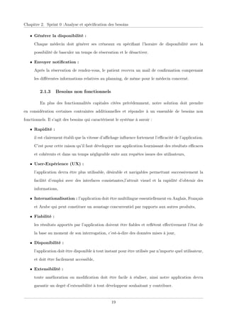 Chapitre 2. Sprint 0 :Analyse et spéciﬁcation des besoins
• Générer la disponibilité :
Chaque médecin doit générer ses créneaux en spéciﬁant l’horaire de disponibilité avec la
possibilité de basculer un temps de réservation et le désactiver.
• Envoyer notiﬁcation :
Après la réservation de rendez-vous, le patient recevra un mail de conﬁrmation comprenant
les diﬀérentes informations relatives au planning, de même pour le médecin concerné.
2.1.3 Besoins non fonctionnels
En plus des fonctionnalités capitales citées précédemment, notre solution doit prendre
en considération certaines contraintes additionnelles et répondre à un ensemble de besoins non
fonctionnels. Il s’agit des besoins qui caractérisent le système à savoir :
• Rapidité :
il est clairement établi que la vitesse d’aﬃchage inﬂuence fortement l’eﬃcacité de l’application.
C’est pour cette raison qu’il faut développer une application fournissant des résultats eﬃcaces
et cohérents et dans un temps négligeable suite aux requêtes issues des utilisateurs,
• User-Expérience (UX) :
l’application devra être plus utilisable, désirable et navigables permettant successivement la
facilité d’emploi avec des interfaces consistantes,l’attrait visuel et la rapidité d’obtenir des
informations,
• Internationalisation : l’application doit être multilingue essentiellement en Anglais, Français
et Arabe qui peut constituer un avantage concurrentiel par rapports aux autres produits,
• Fiabilité :
les résultats apportés par l’application doivent être ﬁables et reﬂètent eﬀectivement l’état de
la base au moment de son interrogation, c’est-à-dire des données mises à jour,
• Disponibilité :
l’application doit être disponible à tout instant pour être utilisée par n’importe quel utilisateur,
et doit être facilement accessible,
• Extensibilité :
toute amélioration ou modiﬁcation doit être facile à réaliser, ainsi notre application devra
garantir un degré d’extensibilité à tout développeur souhaitant y contribuer.
19
 