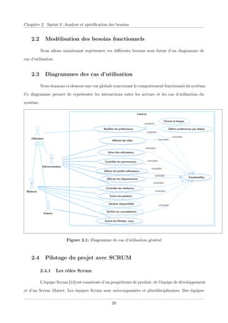 Chapitre 2. Sprint 0 :Analyse et spéciﬁcation des besoins
2.2 Modélisation des besoins fonctionnels
Nous allons maintenant représenter ces diﬀérents besoins sous forme d’un diagramme de
cas d’utilisation.
2.3 Diagrammes des cas d’utilisation
Nous donnons ci-dessous une vue globale concernant le comportement fonctionnel du système.
Ce diagramme permet de représenter les interactions entre les acteurs et les cas d’utilisation du
système.
Figure 2.1: Diagramme de cas d’utilisation général
2.4 Pilotage du projet avec SCRUM
2.4.1 Les rôles Scrum
L’équipe Scrum [11] est constituée d’un propriétaire de produit, de l’équipe de développement
et d’un Scrum Master. Les équipes Scrum sont auto-organisées et pluridisciplinaires. Des équipes
20
 