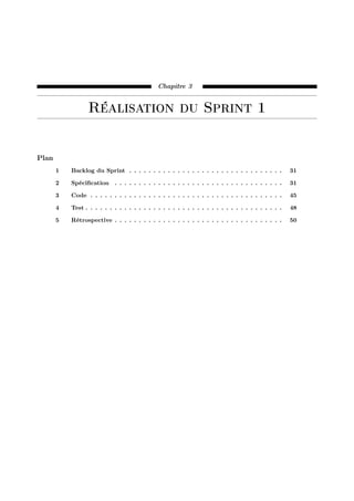 Chapitre 3
Réalisation du Sprint 1
Plan
1 Backlog du Sprint . . . . . . . . . . . . . . . . . . . . . . . . . . . . . . . . 31
2 Spéciﬁcation . . . . . . . . . . . . . . . . . . . . . . . . . . . . . . . . . . . 31
3 Code . . . . . . . . . . . . . . . . . . . . . . . . . . . . . . . . . . . . . . . . 45
4 Test . . . . . . . . . . . . . . . . . . . . . . . . . . . . . . . . . . . . . . . . . 48
5 Rétrospective . . . . . . . . . . . . . . . . . . . . . . . . . . . . . . . . . . . 50
 