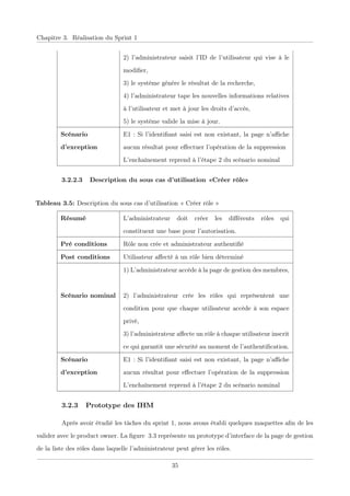 Chapitre 3. Réalisation du Sprint 1
2) l’administrateur saisit l’ID de l’utilisateur qui vise à le
modiﬁer,
3) le système génère le résultat de la recherche,
4) l’administrateur tape les nouvelles informations relatives
à l’utilisateur et met à jour les droits d’accès,
5) le système valide la mise à jour.
Scénario
d’exception
E1 : Si l’identiﬁant saisi est non existant, la page n’aﬃche
aucun résultat pour eﬀectuer l’opération de la suppression
L’enchaînement reprend à l’étape 2 du scénario nominal
3.2.2.3 Description du sous cas d’utilisation «Créer rôle»
Tableau 3.5: Description du sous cas d’utilisation « Créer rôle »
Résumé L’administrateur doit créer les diﬀérents rôles qui
constituent une base pour l’autorisation.
Pré conditions Rôle non crée et administrateur authentiﬁé
Post conditions Utilisateur aﬀecté à un rôle bien déterminé
Scénario nominal
1) L’administrateur accède à la page de gestion des membres,
2) l’administrateur crée les rôles qui représentent une
condition pour que chaque utilisateur accède à son espace
privé,
3) l’administrateur aﬀecte un rôle à chaque utilisateur inscrit
ce qui garantit une sécurité au moment de l’authentiﬁcation.
Scénario
d’exception
E1 : Si l’identiﬁant saisi est non existant, la page n’aﬃche
aucun résultat pour eﬀectuer l’opération de la suppression
L’enchaînement reprend à l’étape 2 du scénario nominal
3.2.3 Prototype des IHM
Après avoir étudié les tâches du sprint 1, nous avons établi quelques maquettes aﬁn de les
valider avec le product owner. La ﬁgure 3.3 représente un prototype d’interface de la page de gestion
de la liste des rôles dans laquelle l’administrateur peut gérer les rôles.
35
 