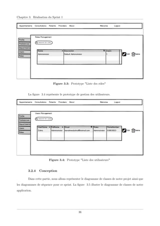 Chapitre 3. Réalisation du Sprint 1
Figure 3.3: Prototype "Liste des rôles"
La ﬁgure 3.4 représente le prototype de gestion des utilisateurs.
Figure 3.4: Prototype "Liste des utilisateurs"
3.2.4 Conception
Dans cette partie, nous allons représenter le diagramme de classes de notre projet ainsi que
les diagrammes de séquence pour ce sprint. La ﬁgure 3.5 illustre le diagramme de classes de notre
application.
36
 