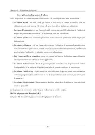 Chapitre 3. Réalisation du Sprint 1
Description du diagramme de classe
Notre diagramme de classes comporte douze tables. Les plus importantes sont les suivantes :
• La classe Rôles : est une classe qui déﬁnit le rôle aﬀecté à chaque utilisateur, d’où un
utilisateur peut avoir un seul rôle et un rôle peut être aﬀecté à plusieurs utilisateurs.
• La classe Permission : est une classe qui valide les informations d’identiﬁcation de l’utilisateur
et gère les paramètres utilisateurs. Cette classe ne peut pas être héritée.
• La classe proﬁle : un utilisateur peut avoir au maximum un proﬁle que décrit ses propres
informations.
• La classe utilisateur : est une classe qui représente l’utilisateur de notre application quelque
soit administrateur, praticien ou patient. Elle regroupe toutes leurs fonctionnalités, un utilisateur
peut en faite s’authentiﬁer et modiﬁer ses propres informations.
• Les classes médecin et patient : sont des classes qui héritent de la classe mère utilisateur
et qui représentent les acteurs de notre application.
• La classe Rendez-vous : Avant de pouvoir prendre un rendez-vous, le patient doit vériﬁer
la disponibilité d’un médecin déjà sélectionné aﬁn de pouvoir conﬁrmer le rendez-vous
• La classe Notiﬁcation : Après avoir ﬁxé un rendez-vous, le patient reçoit une notiﬁcation
automatique par mail de conﬁrmation en cas de non conﬁrmation de présence, de même pour
le médecin.
• La classe Département : chaque médecin doit être aﬀecté à un département bien déterminé
selon sa spécialité.
Ce diagramme de classes sera utilisé dans la réalisation de tous les sprints.
Modèle physique des données MPD
La ﬁgure 3.6 illustre le diagramme de modèle physique de données.
38
 