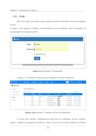 Chapitre 3. Réalisation du Sprint 1
3.3 Code
Dans cette partie, nous allons exposer quelques scénarios d’exécution à travers des captures
d’écran.
La ﬁgure 3.12 représente l’interface d’authentiﬁcation pour l’utilisateur aﬁn de manipuler les
fonctionnalités de l’application SPA.
Figure 3.12: Interface "S’authentiﬁer"
La ﬁgure 3.13 représente l’interface pour consulter la liste des utilisateurs.
Figure 3.13: Interface "Consulter la liste des utilisateurs"
À travers cette interface, l’administrateur peut gérer les utilisateurs. Il peut consulter,
ajouter , modiﬁer ou supprimer un utilisateur. Dans ce qui suit, nous allons détailler les scénarios
45
 
