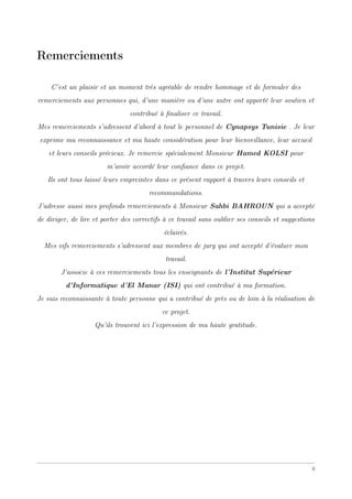Remerciements
C’est un plaisir et un moment très agréable de rendre hommage et de formuler des
remerciements aux personnes qui, d’une manière ou d’une autre ont apporté leur soutien et
contribué à ﬁnaliser ce travail.
Mes remerciements s’adressent d’abord à tout le personnel de Cynapsys Tunisie . Je leur
exprime ma reconnaissance et ma haute considération pour leur bienveillance, leur accueil
et leurs conseils précieux. Je remercie spécialement Monsieur Hamed KOLSI pour
m’avoir accordé leur conﬁance dans ce projet.
Ils ont tous laissé leurs empreintes dans ce présent rapport à travers leurs conseils et
recommandations.
J’adresse aussi mes profonds remerciements à Monsieur Sahbi BAHROUN qui a accepté
de diriger, de lire et porter des correctifs à ce travail sans oublier ses conseils et suggestions
éclairés.
Mes vifs remerciements s’adressent aux membres de jury qui ont accepté d’évaluer mon
travail.
J’associe à ces remerciements tous les enseignants de l’Institut Supérieur
d’Informatique d’El Manar (ISI) qui ont contribué à ma formation.
Je suis reconnaissante à toute personne qui a contribué de près ou de loin à la réalisation de
ce projet.
Qu’ils trouvent ici l’expression de ma haute gratitude.
ii
 