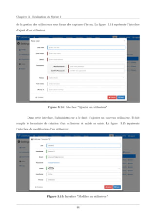 Chapitre 3. Réalisation du Sprint 1
de la gestion des utilisateurs sous forme des captures d’écran. La ﬁgure 3.14 représente l’interface
d’ajout d’un utilisateur.
Figure 3.14: Interface "Ajouter un utilisateur"
Dans cette interface, l’administrateur a le droit d’ajouter un nouveau utilisateur. Il doit
remplir le formulaire de création d’un utilisateur et valide sa saisie. La ﬁgure 3.15 représente
l’interface de modiﬁcation d’un utilisateur.
Figure 3.15: Interface "Modiﬁer un utilisateur"
46
 