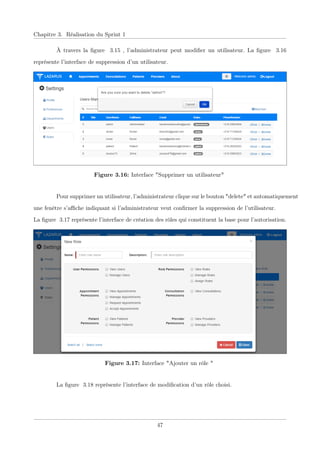 Chapitre 3. Réalisation du Sprint 1
À travers la ﬁgure 3.15 , l’administrateur peut modiﬁer un utilisateur. La ﬁgure 3.16
représente l’interface de suppression d’un utilisateur.
Figure 3.16: Interface "Supprimer un utilisateur"
Pour supprimer un utilisateur, l’administrateur clique sur le bouton "delete" et automatiquement
une fenêtre s’aﬃche indiquant si l’administrateur veut conﬁrmer la suppression de l’utilisateur.
La ﬁgure 3.17 représente l’interface de création des rôles qui constituent la base pour l’autorisation.
Figure 3.17: Interface "Ajouter un rôle "
La ﬁgure 3.18 représente l’interface de modiﬁcation d’un rôle choisi.
47
 