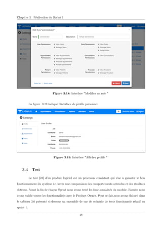 Chapitre 3. Réalisation du Sprint 1
Figure 3.18: Interface "Modiﬁer un rôle "
La ﬁgure 3.19 indique l’interface de proﬁle personnel.
Figure 3.19: Interface "Aﬃcher proﬁle "
3.4 Test
Le test [23] d’un produit logiciel est un processus consistant qui vise à garantir le bon
fonctionnement du système à travers une comparaison des comportements attendus et des résultats
obtenus. Avant la ﬁn de chaque Sprint nous avons testé les fonctionnalités du module. Ensuite nous
avons validé toutes les fonctionnalités avec le Product Owner. Pour ce fait,nous avons élaboré dans
le tableau 3.6 présenté ci-dessous un ensemble de cas de scénario de tests fonctionnels relatif au
sprint 1.
48
 