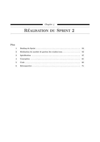 Chapitre 4
Réalisation du Sprint 2
Plan
1 Backlog du Sprint . . . . . . . . . . . . . . . . . . . . . . . . . . . . . . . . 52
2 Réalisation du module de gestion des rendez-vous . . . . . . . . . . . . . 52
3 Spéciﬁcation . . . . . . . . . . . . . . . . . . . . . . . . . . . . . . . . . . . 57
4 Conception . . . . . . . . . . . . . . . . . . . . . . . . . . . . . . . . . . . . 61
5 Code . . . . . . . . . . . . . . . . . . . . . . . . . . . . . . . . . . . . . . . . 65
6 Rétrospective . . . . . . . . . . . . . . . . . . . . . . . . . . . . . . . . . . . 71
 