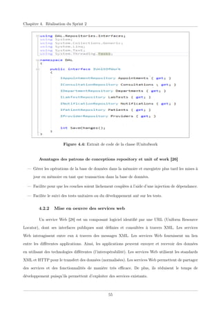 Chapitre 4. Réalisation du Sprint 2
Figure 4.4: Extrait de code de la classe IUnitofwork
Avantages des patrons de conceptions repository et unit of work [26]
— Gérer les opérations de la base de données dans la mémoire et enregistre plus tard les mises à
jour en mémoire en tant que transaction dans la base de données.
— Facilite pour que les couches soient lâchement couplées à l’aide d’une injection de dépendance.
— Facilite le suivi des tests unitaires ou du développement axé sur les tests.
4.2.2 Mise en oeuvre des services web
Un service Web [28] est un composant logiciel identiﬁé par une URL (Uniform Resource
Locator), dont ses interfaces publiques sont déﬁnies et consultées à travers XML. Les services
Web interagissent entre eux à travers des messages XML. Les services Web fournissent un lien
entre les diﬀérentes applications. Ainsi, les applications peuvent envoyer et recevoir des données
en utilisant des technologies diﬀérentes (l’interopérabilité). Les services Web utilisent les standards
XML et HTTP pour le transfert des données (normalisées). Les services Web permettent de partager
des services et des fonctionnalités de manière très eﬃcace. De plus, ils réduisent le temps de
développement puisqu’ils permettent d’exploiter des services existants.
55
 