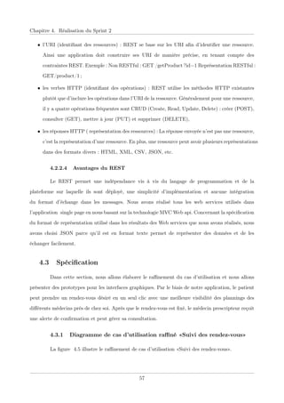 Chapitre 4. Réalisation du Sprint 2
• l’URI (identiﬁant des ressources) : REST se base sur les URI aﬁn d’identiﬁer une ressource.
Ainsi une application doit construire ses URI de manière précise, en tenant compte des
contraintes REST. Exemple : Non RESTful : GET /getProduct ?id=1 Représentation RESTful :
GET/product/1 ;
• les verbes HTTP (identiﬁant des opérations) : REST utilise les méthodes HTTP existantes
plutôt que d’inclure les opérations dans l’URI de la ressource. Généralement pour une ressource,
il y a quatre opérations fréquentes sont CRUD (Create, Read, Update, Delete) : créer (POST),
consulter (GET), mettre à jour (PUT) et supprimer (DELETE),
• les réponses HTTP ( représentation des ressources) : La réponse envoyée n’est pas une ressource,
c’est la représentation d’une ressource. En plus, une ressource peut avoir plusieurs représentations
dans des formats divers : HTML, XML, CSV, JSON, etc.
4.2.2.4 Avantages du REST
Le RESTxpermet une indépendance vis à visxdu langage de programmation et de la
plateforme sur laquelle ils sont déployé, unexsimplicitéxd’implémentation et aucune intégration
du format d’échange dans les messages. Nous avons réalisé tous les web services utilisés dans
l’applicationxsingle page en nous basant sur la technologie MVC Web api. Concernant la spéciﬁcation
du format de représentation utilisé dans les résultats des Web services que nous avons réalisés, nous
avons choisi JSON parce qu’il est en format texte permet de représenter des données et de les
échanger facilement.
4.3 Spéciﬁcation
Dans cette section, nous allons élaborer le raﬃnement du cas d’utilisation et nous allons
présenter des prototypes pour les interfaces graphiques. Par le biais de notre application, le patient
peut prendre un rendez-vous désiré en un seul clic avec une meilleure visibilité des plannings des
diﬀérents médecins prés de chez soi. Après que le rendez-vous est ﬁxé, le médecin prescripteur reçoit
une alerte de conﬁrmation et peut gérer sa consultation.
4.3.1 Diagramme de cas d’utilisation raﬃné «Suivi des rendez-vous»
La ﬁgure 4.5 illustre le raﬃnement de cas d’utilisation «Suivi des rendez-vous».
57
 