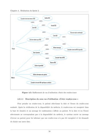 Chapitre 4. Réalisation du Sprint 2
Figure 4.5: Raﬃnement de cas d’utilisation «Suivi des rendez-vous»
4.3.1.1 Description du sous cas d’utilisation «Créer rendez-vous »
Pour prendre un rendez-vous, le patient sélectionne la date et l’heure du rendez-vous
souhaité. Après la vériﬁcation de la disponibilité du médecin, le rendez-vous est enregistré dans
la base de données et un message de conﬁrmation s’aﬃche au patient. Si la date et/ou l’heure
sélectionnée ne correspondent pas à la disponibilité du médecin, le système envoie un message
d’erreur au patient pour lui informer que son rendez-vous n’a pas été enregistré et lui demande
de choisir une autre date.
58
 