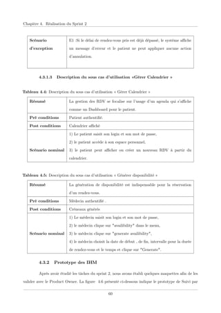 Chapitre 4. Réalisation du Sprint 2
Scénario
d’exception
E1 :Si le délai de rendez-vous pris est déjà dépassé, le système aﬃche
un message d’erreur et le patient ne peut appliquer aucune action
d’annulation.
4.3.1.3 Description du sous cas d’utilisation «Gérer Calendrier »
Tableau 4.4: Description du sous cas d’utilisation « Gérer Calendrier »
Résumé La gestion des RDV se focalise sur l’usage d’un agenda qui s’aﬃche
comme un Dashboard pour le patient.
Pré conditions Patient authentiﬁé.
Post conditions Calendrier aﬃché
Scénario nominal
1) Le patient saisit son login et son mot de passe,
2) le patient accède à son espace personnel,
3) le patient peut aﬃcher ou créer un nouveau RDV à partir du
calendrier.
Tableau 4.5: Description du sous cas d’utilisation « Générer disponibilité »
Résumé La génération de disponibilité est indispensable pour la réservation
d’un rendez-vous.
Pré conditions Médecin authentiﬁé .
Post conditions Créneaux générés
Scénario nominal
1) Le médecin saisit son login et son mot de passe,
2) le médecin clique sur "availibility" dans le menu,
3) le médecin clique sur "generate availibility",
4) le médecin choisit la date de début , de ﬁn, intervalle pour la durée
de rendez-vous et le temps et clique sur "Generate".
4.3.2 Prototype des IHM
Après avoir étudié les tâches du sprint 2, nous avons établi quelques maquettes aﬁn de les
valider avec le Product Owner. La ﬁgure 4.6 présenté ci-dessous indique le prototype de Suivi par
60
 