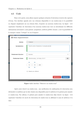 Chapitre 4. Réalisation du Sprint 2
4.5 Code
Dans cette partie, nous allons exposer quelques scénarios d’exécution à travers des captures
d’écran. Une interface agenda avec vos créneaux disponibles et vos rendez-vous et la possibilité
en cliquant simplement sur un créneau libre, d’ajouter un nouveau rendez-vous. La ﬁgure 4.11
représente l’interface de réservation d’un nouveau rendez-vous tout en introduisant les diﬀérents
informations nécessaires ( nom patient, symptômes, médecin préféré, horaire..) avec la possibilité de
le marquer comme "critique" en cas d’urgence.
Figure 4.11: Interface "Réserver un rendez-vous"
Après avoir réservé un rendez-vous , une notiﬁcation de conﬁrmation de réservation sera
déclenchée à condition que la date choisie sera disponible pour le médecin et le patient peut annuler
ce rendez-vous. Par ailleurs, le patient peut annuler le rendez-vous déjà réservé. La ﬁgure 4.12
représente l’interface de succès de réservation de rendez-vous en aﬃchant le nom de médecin et la
date.
65
 