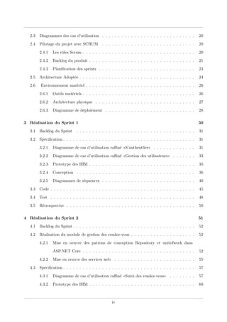 2.3 Diagrammes des cas d’utilisation . . . . . . . . . . . . . . . . . . . . . . . . . . . . . 20
2.4 Pilotage du projet avec SCRUM . . . . . . . . . . . . . . . . . . . . . . . . . . . . . 20
2.4.1 Les rôles Scrum . . . . . . . . . . . . . . . . . . . . . . . . . . . . . . . . . . . 20
2.4.2 Backlog du produit . . . . . . . . . . . . . . . . . . . . . . . . . . . . . . . . . 21
2.4.3 Planiﬁcation des sprints . . . . . . . . . . . . . . . . . . . . . . . . . . . . . . 23
2.5 Architecture Adoptée . . . . . . . . . . . . . . . . . . . . . . . . . . . . . . . . . . . . 24
2.6 Environnement matériel . . . . . . . . . . . . . . . . . . . . . . . . . . . . . . . . . . 26
2.6.1 Outils matériels . . . . . . . . . . . . . . . . . . . . . . . . . . . . . . . . . . . 26
2.6.2 Architecture physique . . . . . . . . . . . . . . . . . . . . . . . . . . . . . . . 27
2.6.3 Diagramme de déploiement . . . . . . . . . . . . . . . . . . . . . . . . . . . . 28
3 Réalisation du Sprint 1 30
3.1 Backlog du Sprint . . . . . . . . . . . . . . . . . . . . . . . . . . . . . . . . . . . . . 31
3.2 Spéciﬁcation . . . . . . . . . . . . . . . . . . . . . . . . . . . . . . . . . . . . . . . . . 31
3.2.1 Diagramme de cas d’utilisation raﬃné «S’authentﬁer» . . . . . . . . . . . . . 31
3.2.2 Diagramme de cas d’utilisation raﬃné «Gestion des utilisateurs» . . . . . . . 33
3.2.3 Prototype des IHM . . . . . . . . . . . . . . . . . . . . . . . . . . . . . . . . . 35
3.2.4 Conception . . . . . . . . . . . . . . . . . . . . . . . . . . . . . . . . . . . . . 36
3.2.5 Diagrammes de séquences . . . . . . . . . . . . . . . . . . . . . . . . . . . . . 40
3.3 Code . . . . . . . . . . . . . . . . . . . . . . . . . . . . . . . . . . . . . . . . . . . . . 45
3.4 Test . . . . . . . . . . . . . . . . . . . . . . . . . . . . . . . . . . . . . . . . . . . . . 48
3.5 Rétrospective . . . . . . . . . . . . . . . . . . . . . . . . . . . . . . . . . . . . . . . . 50
4 Réalisation du Sprint 2 51
4.1 Backlog du Sprint . . . . . . . . . . . . . . . . . . . . . . . . . . . . . . . . . . . . . . 52
4.2 Réalisation du module de gestion des rendez-vous . . . . . . . . . . . . . . . . . . . . 52
4.2.1 Mise en oeuvre des patrons de conception Repository et unitofwork dans
ASP.NET Core . . . . . . . . . . . . . . . . . . . . . . . . . . . . . . . . . . . 52
4.2.2 Mise en oeuvre des services web . . . . . . . . . . . . . . . . . . . . . . . . . 55
4.3 Spéciﬁcation . . . . . . . . . . . . . . . . . . . . . . . . . . . . . . . . . . . . . . . . . 57
4.3.1 Diagramme de cas d’utilisation raﬃné «Suivi des rendez-vous» . . . . . . . . 57
4.3.2 Prototype des IHM . . . . . . . . . . . . . . . . . . . . . . . . . . . . . . . . . 60
iv
 