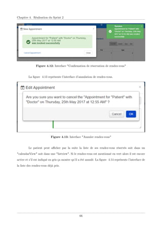 Chapitre 4. Réalisation du Sprint 2
Figure 4.12: Interface "Conﬁrmation de réservation de rendez-vous"
La ﬁgure 4.13 représente l’interface d’annulation de rendez-vous.
Figure 4.13: Interface "Annuler rendez-vous"
Le patient peut aﬃcher par la suite la liste de ses rendez-vous réservés soit dans un
"calendarView" soit dans une "listview". Si le rendez-vous est mentionné en vert alors il est encore
active et s’il est indiqué en gris ça montre qu’il a été annulé. La ﬁgure 4.14 représente l’interface de
la liste des rendez-vous déjà pris.
66
 