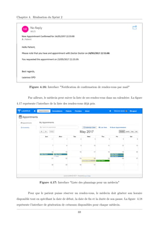 Chapitre 4. Réalisation du Sprint 2
Figure 4.16: Interface "Notiﬁcation de conﬁrmation de rendez-vous par mail"
Par ailleurs, le médecin peut suivre la liste de ses rendez-vous dans un calendrier. La ﬁgure
4.17 représente l’interface de la liste des rendez-vous déjà pris.
Figure 4.17: Interface "Liste des plannings pour un médecin"
Pour que le patient puisse réserver un rendez-vous, le médecin doit générer son horaire
disponible tout en spéciﬁant la date de début, la date de ﬁn et la durée de son pause. La ﬁgure 4.18
représente l’interface de génération de créneaux disponibles pour chaque médecin.
68
 