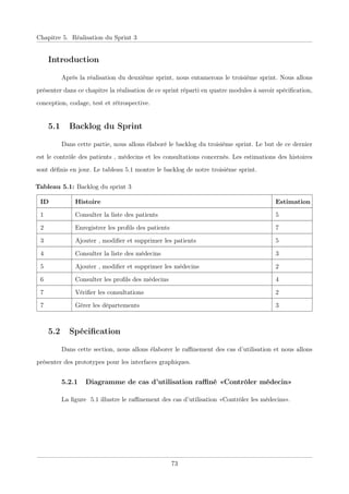 Chapitre 5. Réalisation du Sprint 3
Introduction
Après la réalisation du deuxième sprint, nous entamerons le troisième sprint. Nous allons
présenter dans ce chapitre la réalisation de ce sprint réparti en quatre modules à savoir spéciﬁcation,
conception, codage, test et rétrospective.
5.1 Backlog du Sprint
Dans cette partie, nous allons élaboré le backlog du troisième sprint. Le but de ce dernier
est le contrôle des patients , médecins et les consultations concernés. Les estimations des histoires
sont déﬁnis en jour. Le tableau 5.1 montre le backlog de notre troisième sprint.
Tableau 5.1: Backlog du sprint 3
ID Histoire Estimation
1 Consulter la liste des patients 5
2 Enregistrer les proﬁls des patients 7
3 Ajouter , modiﬁer et supprimer les patients 5
4 Consulter la liste des médecins 3
5 Ajouter , modiﬁer et supprimer les médecins 2
6 Consulter les proﬁls des médecins 4
7 Vériﬁer les consultations 2
7 Gérer les départements 3
5.2 Spéciﬁcation
Dans cette section, nous allons élaborer le raﬃnement des cas d’utilisation et nous allons
présenter des prototypes pour les interfaces graphiques.
5.2.1 Diagramme de cas d’utilisation raﬃné «Contrôler médecin»
La ﬁgure 5.1 illustre le raﬃnement des cas d’utilisation «Contrôler les médecins».
73
 