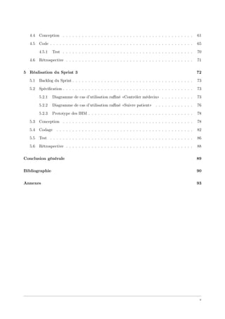 4.4 Conception . . . . . . . . . . . . . . . . . . . . . . . . . . . . . . . . . . . . . . . . . 61
4.5 Code . . . . . . . . . . . . . . . . . . . . . . . . . . . . . . . . . . . . . . . . . . . . . 65
4.5.1 Test . . . . . . . . . . . . . . . . . . . . . . . . . . . . . . . . . . . . . . . . . 70
4.6 Rétrospective . . . . . . . . . . . . . . . . . . . . . . . . . . . . . . . . . . . . . . . . 71
5 Réalisation du Sprint 3 72
5.1 Backlog du Sprint . . . . . . . . . . . . . . . . . . . . . . . . . . . . . . . . . . . . . . 73
5.2 Spéciﬁcation . . . . . . . . . . . . . . . . . . . . . . . . . . . . . . . . . . . . . . . . . 73
5.2.1 Diagramme de cas d’utilisation raﬃné «Contrôler médecin» . . . . . . . . . . 73
5.2.2 Diagramme de cas d’utilisation raﬃné «Suivre patient» . . . . . . . . . . . . 76
5.2.3 Prototype des IHM . . . . . . . . . . . . . . . . . . . . . . . . . . . . . . . . . 78
5.3 Conception . . . . . . . . . . . . . . . . . . . . . . . . . . . . . . . . . . . . . . . . . 78
5.4 Codage . . . . . . . . . . . . . . . . . . . . . . . . . . . . . . . . . . . . . . . . . . . 82
5.5 Test . . . . . . . . . . . . . . . . . . . . . . . . . . . . . . . . . . . . . . . . . . . . . 86
5.6 Rétrospective . . . . . . . . . . . . . . . . . . . . . . . . . . . . . . . . . . . . . . . . 88
Conclusion générale 89
Bibliographie 90
Annexes 93
v
 
