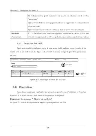 Chapitre 5. Réalisation du Sprint 3
6) l’administrateur peut supprimer un patient en cliquant sur le bouton
"supprimer",
7) le système aﬃche un message pour conﬁrmer la suppression et l’administrateur
clique sur «ok»,
8) l’administrateur retourne à l’aﬃchage de la nouvelle liste des patients.
Scénario
d’exception
E1 : Si l’administrateur essaye de supprimer un compte de patient, il doit tout
d’abord le supprimer de la liste des patients, sinon un message d’erreur s’aﬃche.
5.2.3 Prototype des IHM
Après avoir étudié les tâches du sprint 3, nous avons établi quelques maquettes aﬁn de les
valider avec le product owner. La ﬁgure 5.3 présenté ci-dessous indique le prototype gestion des
patients.
Figure 5.3: Prototype "Gestion des patients"
5.3 Conception
Nous allons maintenant représenter les interactions pour les cas d’utilisation « Contrôler
Médecin» et « Suivre Patient» sous forme de diagrammes de séquence.
Diagramme de séquence " Ajouter un médecin"
La ﬁgure 5.4 illustre le diagramme de séquence pour ajouter un médecin.
78
 