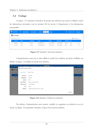 Chapitre 5. Réalisation du Sprint 3
5.4 Codage
La ﬁgure 5.7 représente l’interface de gestion des médecins qui permet d’aﬃcher toutes
les informations nécessaires tout en incluant l’Id du service, le département et les informations
personnelles.
Figure 5.7: Interface "Liste des médecins"
L’administrateur peut par la suite aﬃche le proﬁl d’un médecin qui désire d’aﬃcher ses
détails. La ﬁgure 5.8 indique Le proﬁl d’un médecin.
Figure 5.8: Interface "Proﬁl d’un médecin"
Par ailleurs, l’administrateur peut ajouter, modiﬁer ou supprimer un médecin en cas de
besoin. La ﬁgure 5.9 représente l’interface d’ajout d’un nouveau médecin.
82
 