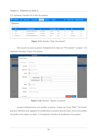 Chapitre 5. Réalisation du Sprint 3
5.11 représente l’interface de la liste des patients.
Figure 5.11: Interface "Liste des patients"
Pour ajouter un nouveau patient, l’administrateur clique sur "New patient". La ﬁgure 5.12
représente l’interface d’ajout d’un patient.
Figure 5.12: Interface "Ajouter un patient"
Lorsque l’administrateur veut modiﬁer un patient, il clique sur l’icône "Edit". Une fenêtre
pop-up se déclenche pour appliquer les modiﬁcations au patient choisi.En autre, il peut soit modiﬁer
son proﬁl ou son compte. La ﬁgure 5.13 représente l’interface de modiﬁcation d’un patient.
84
 