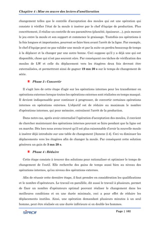 Chapitre 4 : Mise en œuvre des leviers d’amélioration
Page | 102
changement telles que le contrôle d’acceptation des moules qui est une opération qui
consiste à vérifier l’état de la moule à insérer par le chef d’équipe de production. Plus
concrètement, il réalise un contrôle de ses paramètres (planéité, épaisseur…), puis mesure
le jeu entre la moule et son support et commence le graissage. Toutefois ces opérations à
la fois longues et importantes, pourront se faire bien avant l’arrêt de la ligne. Par exemple,
le chef d’équipe peut ne pas valider une moule et par la suite on perdra beaucoup de temps
à la déplacer et la changer par une autre bonne. Ceci suppose qu’il y a déjà une qui est
disponible, chose qui n’est pas souvent sûre. Par conséquent ces tâches de vérification des
moules de LW et celle du déplacement vers les étagères deux fois devront être
externalisées, et permettront ainsi de gagner 19 mn 20 s sur le temps de changement de
série.
Phase 3 : Convertir
Il s’agit lors de cette étape d’agir sur les opérations internes pour les transformer en
opérations externes lorsque toutes les opérations externes sont réalisées en temps masqué.
Il devient indispensable pour continuer à progresser, de convertir certaines opérations
internes en opérations externes. L'objectif est de réduire au maximum le nombre
d'opérations internes, qui pour mémoire, entraînent l'arrêt de la production.
Dans notre cas, après avoir externalisé l’opération d’acceptation des moules, il convient
de chercher maintenant des opérations internes pouvant se faire pendant que la ligne est
en marche. Dès lors nous avons trouvé qu’il est plus raisonnable d’avoir la nouvelle moule
à insérer déjà introduite sur une table de changement [Annexe 2.4]. Ceci va diminuer les
déplacements vers les étagères afin de changer la moule. Par conséquent cette solution
générera un gain de 3 mn 20 s.
Phase 4 : Réduire
Cette étape consiste à trouver des solutions pour rationaliser et optimiser le temps de
changement de l’outil. Elle recherche des gains de temps aussi bien au niveau des
opérations internes, qu'au niveau des opérations externes.
Afin de réussir cette dernière étape, il faut prendre en considération les qualifications
et le nombre d’opérateurs. Le travail en parallèle, dit aussi le travail à plusieurs, permet
de fixer un nombre d’opérateurs optimal pouvant réaliser le changement dans les
meilleures conditions et en une durée minimale, ceci a pour effet de réduire les
déplacements inutiles. Ainsi, une opération demandant plusieurs minutes à un seul
homme, peut être réalisée en une durée inférieure si on double les hommes.
 
