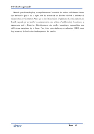 Introduction générale
Page | 17
Dans le quatrième chapitre, nous présenterons l’ensemble des actions réalisées au niveau
des différentes postes de la ligne afin de minimiser les défauts d’aspect et faciliter la
manutention et l’aspiration. Ainsi que la mise à niveau du programme 5S, considéré comme
l’outil support qui permet le bon déroulement des actions d’amélioration. Aussi nous y
exposerons notre démarche d’établissement des modes opératoires standardisés des
différentes opérations de la ligne. Pour finir nous déployons un chantier SMED pour
l’optimisation de l’opération de changement des moules.
 