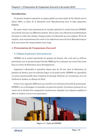 Chapitre 1 : Présentation de l’organisme d’accueil et du projet LEAN
Page | 19
Introduction
Ce premier chapitre représente un aperçu global sur notre projet de fin d’étude sous le
thème «Mise en place de la démarche Lean Manufacturing dans la ligne plaquettes
PL&VL».
De prime abord, nous présenterons de manière générale la société d’accueil SIPROF,
son activité ainsi que ses différents produits. Par la suite, nous décrirons la problématique
du projet, le cahier des charges, l’équipe projet et la démarche qui sera adoptée. En fin de
chapitre, nous mentionnerons les outils et les indicateurs issus du Lean Manufacturing et
dont nous avons fait usage pendant notre stage.
SIPROF est la société industrielle de produits de friction, elle a été créé en 1979 en
partenariat avec le groupe français Ferodo-ABEX qui lui a transmis son savoir faire aussi
bien en termes de fabrication qu'en développement.
Implantée à Berrechid et spécialisé, depuis plus de 30 ans, dans la fabrication de
produits de friction, pour les véhicules légers et les poids lourds, SIPROF est aujourd’hui
un acteur incontournable dans l’industrie du freinage. Présente sur 3 continents, il en est
d’ailleurs le leadeur en Afrique du Nord.
Grâce à une approche différencie par marché et la conclusion d’accords de partenariat,
SIPROF a su se développer et consolider ses parts de marché. L’évolution continue de ses
ventes est le résultat d’un engagement constant pour répondre aux exigences qualités et
offrir le meilleur service à ses partenaires.
Figure 1.1 : Usine de SIPROF
 