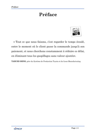 Préface
Page | 2
Préface
« Tout ce que nous faisons, c’est regarder le temps écoulé,
entre le moment où le client passe la commande jusqu’à son
paiement, et nous cherchons constamment à réduire ce délai,
en éliminant tous les gaspillages sans valeur ajoutée».
TAIICHI OHNO, père du Système de Production Toyota et du Lean Manufacturing.
 