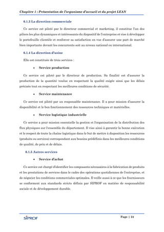Chapitre 1 : Présentation de l’organisme d’accueil et du projet LEAN
Page | 24
6.1.3 La direction commerciale
Ce service est piloté par le directeur commercial et marketing, il constitue l’un des
piliers les plus dynamiques et intéressants du dispositif de l’entreprise et vise à développer
le portefeuille clientèle et renforcer sa satisfaction en vue d’assurer une part de marché
bien importante devant les concurrents soit au niveau national ou international.
6.1.4 La direction d’usine
Elle est constituée de trois services :
 Service production
Ce service est piloté par le directeur de production. Sa finalité est d’assurer la
production de la quantité voulue en respectant la qualité exigée ainsi que les délais
précisés tout en respectant les meilleures conditions de sécurité.
 Service maintenance
Ce service est piloté par un responsable maintenance. Il a pour mission d’assurer la
disponibilité et le bon fonctionnement des ressources techniques et matérielles.
 Service logistique industrielle
Ce service a pour mission essentielle la gestion et l'organisation de la distribution des
flux physiques sur l'ensemble du département. Il vise ainsi à garantir la bonne exécution
et le respect de toute la chaîne logistique dans le but de mettre à disposition les ressources
(produits ou services) correspondant aux besoins prédéfinis dans les meilleures conditions
de qualité, de prix et de délais.
6.1.5 Autres services
 Service d’achat
Ce service est chargé d'identifier les composants nécessaires à la fabrication de produits
et les prestations de services dans le cadre des opérations quotidiennes de l’entreprise, et
de négocier les conditions commerciales optimales. Il veille aussi à ce que les fournisseurs
se conforment aux standards stricts définis par SIPROF en matière de responsabilité
sociale et de développement durable.
 