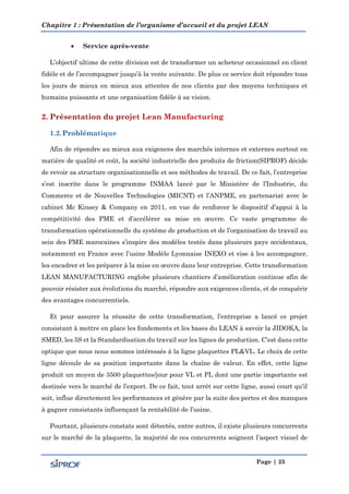 Chapitre 1 : Présentation de l’organisme d’accueil et du projet LEAN
Page | 25
 Service après-vente
L’objectif ultime de cette division est de transformer un acheteur occasionnel en client
fidèle et de l’accompagner jusqu’à la vente suivante. De plus ce service doit répondre tous
les jours de mieux en mieux aux attentes de nos clients par des moyens techniques et
humains puissants et une organisation fidèle à sa vision.
Afin de répondre au mieux aux exigences des marchés internes et externes surtout en
matière de qualité et coût, la société industrielle des produits de friction(SIPROF) décide
de revoir sa structure organisationnelle et ses méthodes de travail. De ce fait, l’entreprise
s’est inscrite dans le programme INMAA lancé par le Ministère de l’Industrie, du
Commerce et de Nouvelles Technologies (MICNT) et l’ANPME, en partenariat avec le
cabinet Mc Kinsey & Company en 3011, en vue de renforcer le dispositif d’appui à la
compétitivité des PME et d’accélérer sa mise en œuvre. Ce vaste programme de
transformation opérationnelle du système de production et de l’organisation de travail au
sein des PME marocaines s’inspire des modèles testés dans plusieurs pays occidentaux,
notamment en France avec l’usine Modèle Lyonnaise INEXO et vise à les accompagner,
les encadrer et les préparer à la mise en œuvre dans leur entreprise. Cette transformation
LEAN MANUFACTURING englobe plusieurs chantiers d’amélioration continue afin de
pouvoir résister aux évolutions du marché, répondre aux exigences clients, et de conquérir
des avantages concurrentiels.
Et pour assurer la réussite de cette transformation, l’entreprise a lancé ce projet
consistant à mettre en place les fondements et les bases du LEAN à savoir la JIDOKA, la
SMED, les 5S et la Standardisation du travail sur les lignes de production. C’est dans cette
optique que nous nous sommes intéressés à la ligne plaquettes PL&VL. Le choix de cette
ligne découle de sa position importante dans la chaîne de valeur. En effet, cette ligne
produit un moyen de 3500 plaquettes/jour pour VL et PL dont une partie importante est
destinée vers le marché de l’export. De ce fait, tout arrêt sur cette ligne, aussi court qu’il
soit, influe directement les performances et génère par la suite des pertes et des manques
à gagner consistants influençant la rentabilité de l’usine.
Pourtant, plusieurs constats sont détectés, entre autres, il existe plusieurs concurrents
sur le marché de la plaquette, la majorité de ces concurrents soignent l’aspect visuel de
 