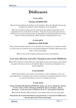 Dédicaces
Page | 3
Dédicaces
A ma mère
Fatima ELMOUATE
Pour les heures pleines de bonheur et de tendresse .Pour les chaudes larmes qui
hantent ma mémoire .Pour l’ampleur de tes sacrifices.
Pour toi ma chère maman qui mis l’avenir de tes enfants en premiers et les
jouissances de la vie terrestre en dernier. Vous êtes ce que j’ai de plus cher au
monde et je vous jure qu’aucun mot, ni expression ne saurait exprimer tout mon
amour et toute ma gratitude. Merci de faire l’impossible pour moi.
A mon père
Abdelkrim JOUNAID
Pour le lourd sacrifice afin de voir sa famille unie et heureuse, il a donné sa belle
vie .Pour tous les moments où tu n’as jamais épargné le moindre effort pour nous
aider et nous encourager.
Merci à vous d’être toujours présent pour faire mon bonheur.
A ma sœur Meryem, mon frère Youssef et mon oncle Abdelkrim
Merci d’être toujours à mes côtés, par votre présence, par votre amour, pour donner
du goût et du sens à notre vie de famille. Que ce travail vous témoigne de ma
sincère affection.
A ma famille
A Mes chères tantes, mes oncles et mes cousines. Votre confiance en moi, vos
encouragements, vos prières sont ce qui m’a poussé et me pousse toujours à suivre
la voie de l’excellence, à rêver et à réaliser mes rêves.
A mes amis
Nadia ATTAALLAH, Khalid AITMOUNA, Safaa, Ali, Iman, Abdelatif, Yassine,
Tarik, Lahcen, Taher, Mohamed Abdeljalil, Karim, Soufiane, Adnan,
Houssam… A tous mes amis à l’ENSA et de la 5ème année génie industriel.
Ma secondes famille, Merci d’exister, mon monde sans vous sera sans goût.
Sous peine de ne pas mentionner une personne, ce travail est dédicacé à
tous les gens qui m’ont encouragé.
 