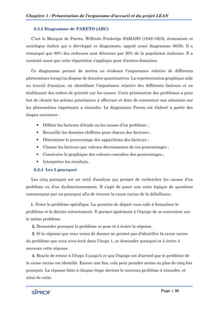 Chapitre 1 : Présentation de l’organisme d’accueil et du projet LEAN
Page | 30
6.2.3 Diagramme de PARETO (ABC)
C’est le Marquis de Pareto, Wilfredo Frederigo SAMASO (1848-1923), économiste et
sociologue italien qui a développé ce diagramme, appelé aussi diagramme 80/20. Il a
remarqué que 80% des richesses sont détenues par 20% de la population italienne. Il a
constaté aussi que cette répartition s’applique pour d’autres domaines.
Ce diagramme permet de mettre en évidence l'importance relative de différents
phénomènes lorsqu'on dispose de données quantitatives. La représentation graphique aide
au travail d'analyse, en identifiant l'importance relative des différents facteurs et en
établissant des ordres de priorité sur les causes. Cette priorisation des problèmes a pour
but de choisir les actions prioritaires à effectuer et donc de concentrer son attention sur
les phénomènes importants а résoudre. Le diagramme Pareto est élaboré à partir des
étapes suivantes :
 Définir les facteurs d’étude ou les causes d’un problème ;
 Recueillir les données chiffrées pour chacun des facteurs ;
 Déterminer le pourcentage des apparitions des facteurs ;
 Classer les facteurs par valeurs décroissantes de ces pourcentages ;
 Construire le graphique des valeurs cumulées des pourcentages ;
 Interpréter les résultats.
6.2.4 Les 5 pourquoi
Les cinq pourquoi est un outil d’analyse qui permet de rechercher les causes d’un
problème ou d’un dysfonctionnement. Il s’agit de poser une suite logique de questions
commençant par un pourquoi afin de trouver la cause racine de la défaillance.
1. Noter le problème spécifique. La question de départ vous aide à formaliser le
problème et le décrire correctement. Il permet également à l’équipe de se concentrer sur
le même problème.
2. Demander pourquoi le problème se pose et à écrire la réponse.
3. Si la réponse que vous venez de donner ne permet pas d'identifier la cause racine
du problème que vous avez écrit dans l'étape 1, se demander pourquoi et à écrire à
nouveau cette réponse.
4. Boucle de retour à l'étape 3 jusqu'à ce que l'équipe est d'accord que le problème de
la cause racine est identifié. Encore une fois, cela peut prendre moins ou plus de cinq fois
pourquoi. La réponse faite à chaque étape devient le nouveau problème à résoudre, et
ainsi de suite.
 
