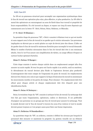 Chapitre 1 : Présentation de l’organisme d’accueil et du projet LEAN
Page | 31
6.2.5 Les 5 S
Le 5S est un processus structuré pour accomplir une organisation systématique dans
le lieu de travail une opération plus sûre, plus effective, et plus productive. Le 5S cible le
moral des opérateurs en encourageant un sens de fierté dans leur travail et propriété de
leurs responsabilités. Il a été inventé au Japon, et repose sur cinq (5) mots Japonais qui
commencent avec la lettre ‘S’ : Seiri, Seiton, Seiso, Seiketsu, et Shitsuke.
1er S : Seiri  Eliminer :
La première étape du processus "5S", « Seiri » consiste à éliminer tout ce qui est inutile
et sans rapport avec le lieu de travail et ne garder que le stricte nécessaire. Les personnes
impliquées ne doivent pas se sentir gênées au sujet de devoir jeter des choses. L'idée est
de garder dans le lieu de travail le minimum d’articles pour accomplir le travail demandé.
Même le nombre d'articles nécessaires dans le lieu de travail doit être à son minimum
absolu. Avec le 1er S on assure une simplification de tâches, un usage efficace d'espace et
surtout l'achat optimisé d'articles.
2ème S : Seiton  Ranger :
Cette étape consiste à mettre chaque article dans un emplacement assigné afin d’en
assurer un accès rapide. Si tous les gens ont l'accès rapide à un article, outil ou matières,
le déroulement du travail devient plus fluide et l'opérateur devient plus productif.
L’aménagement doit tenir compte de l’ergonomie du poste de travail, les emplacements
doivent être choisis avec soin et par rapport à la façon d’exécution du travail en minimisant
les mouvements inutiles et les pertes de temps. Pour résumer : Un emplacement doit être
alloué pour chaque article et chaque emplacement doit être étiqueté pour une
identification facile.
3ème S : Seiso  Nettoyer :
Seiso, la troisième étape du "5S", consiste à nettoyer le lieu de travail. Le nettoyage doit
être fait par toute l'organisation, opérateurs, cadres et directeurs. Il est préférable
d’assigner une personne ou un groupe par lieu de travail pour assurer le nettoyage. Tout
le monde devrait voir le 'lieu de travail' à travers les yeux d'un visiteur et tout le monde
devrait penser toujours si c'est propre assez pour faire une bonne impression.
4ème S : Seiketsu  Standardiser :
La quatrième étape du "5S", ou seiketsu, consiste à définir les niveaux par lesquels le
personnel doit mesurer et maintenir la propreté. La gestion visuelle est un élément
 