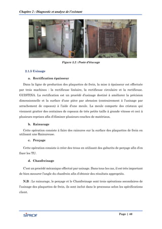 Chapitre 2 : Diagnostic et analyse de l’existant
Page | 40
Figure 3.2 : Poste d’étuvage
2.1.5 Usinage
a. Rectification épaisseur
Dans la ligne de production des plaquettes de frein, la mise à épaisseur est effectuée
par trois machines : la rectifieuse linéaire, la rectifieuse circulaire et la rectifieuse.
GUISTINA. La rectification est un procédé d’usinage destiné à améliorer la précision
dimensionnelle et la surface d’une pièce par abrasion (contrairement à l’usinage par
arrachement de copeaux) à l’aide d’une meule. La meule comporte des cristaux qui
viennent gratter des centaines de copeaux de très petite taille à grande vitesse et ceci à
plusieurs reprises afin d’éliminer plusieurs couches de matériaux.
b. Rainurage
Cette opération consiste à faire des rainures sur la surface des plaquettes de frein en
utilisant une Rainureuse.
c. Perçage
Cette opération consiste à créer des trous en utilisant des gabarits de perçage afin d’en
fixer les TU.
d. Chanfreinage
C’est un procédé mécanique effectué par usinage. Dans tous les cas, il est très important
de bien mesurer l’angle du chanfrein afin d’obtenir des résultats appropriés.
N.B : Le rainurage, le perçage et le Chanfreinage sont trois opérations secondaires de
l’usinage des plaquettes de frein, ils sont inclut dans le processus selon les spécifications
client.
 
