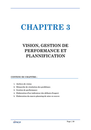 Page | 59
CHAPITRE 3
VISION, GESTION DE
PERFORMANCE ET
PLANNIFICATION
CONTENU DU CHAPITRE :
1. Ateliers de vision
2. Démarche de résolution des problèmes
3. Gestion de performance
4. Elaboration d’un indicateur des défauts d’aspect
5. Elaboration du macro planning de mise en œuvre
 