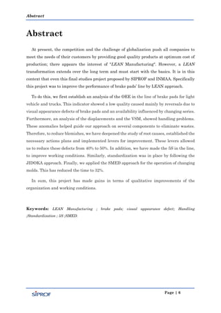 Abstract
Page | 6
Abstract
At present, the competition and the challenge of globalization push all companies to
meet the needs of their customers by providing good quality products at optimum cost of
production; there appears the interest of "LEAN Manufacturing". However, a LEAN
transformation extends over the long term and must start with the basics. It is in this
context that even this final studies project proposed by SIPROF and INMAA. Specifically
this project was to improve the performance of brake pads’ line by LEAN approach.
To do this, we first establish an analysis of the OEE in the line of brake pads for light
vehicle and trucks. This indicator showed a low quality caused mainly by reversals due to
visual appearance defects of brake pads and an availability influenced by changing series.
Furthermore, an analysis of the displacements and the VSM, showed handling problems.
These anomalies helped guide our approach on several components to eliminate wastes.
Therefore, to reduce blemishes, we have deepened the study of root causes, established the
necessary actions plans and implemented levers for improvement. These levers allowed
us to reduce these defects from 40% to 50%. In addition, we have made the 5S in the line,
to improve working conditions. Similarly, standardization was in place by following the
JIDOKA approach. Finally, we applied the SMED approach for the operation of changing
molds. This has reduced the time to 32%.
In sum, this project has made gains in terms of qualitative improvements of the
organization and working conditions.
Keywords: LEAN Manufacturing ; brake pads; visual appearance defect; Handling
;Standardization ; 5S ;SMED.
 
