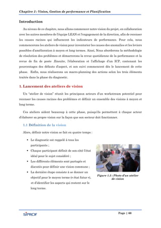 Chapitre 3 : Vision, Gestion de performance et Planification
Page | 60
Introduction
Au niveau de ce chapitre, nous allons commencer notre vision du projet, en collaboration
avec les autres membres de l’équipe LEAN et l’engagement de la direction, afin de recenser
les causes racines qui influencent les indicateurs de performance. Pour cela, nous
commencerons les ateliers de vision pour inventorier les causes des anomalies et les leviers
possibles d’amélioration à moyen et long termes. Ainsi, Nous aborderons la méthodologie
de résolution des problèmes et démarrerons la revue quotidienne de la performance et la
revue de fin de poste .Ensuite, l’élaboration et l’affichage d’un ICP, contenant les
pourcentages des défauts d’aspect, et son suivi commencent dès le lancement de cette
phase. Enfin, nous réaliserons un macro-planning des actions selon les trois éléments
traités dans la phase du diagnostic.
Un “atelier de vision” réunit les principaux acteurs d’un workstream potentiel pour
recenser les causes racines des problèmes et définir un ensemble des visions à moyen et
long terme.
Ces ateliers aident beaucoup à cette phase, puisqu’ils permettent à chaque acteur
d’élaborer sa propre vision sur la façon que son secteur doit fonctionner.
Alors, définir notre vision se fait en quatre temps :
 Le diagnostic est rappelé à tous les
participants ;
 Chaque participant définit de son côté l’état
idéal pour le sujet considéré ;
 Les différents éléments sont partagés et
discutés pour définir une vision commune ;
 La dernière étape consiste à se donner un
objectif pour le moyen terme (« état futur »),
et d’identifier les aspects qui restent sur le
long terme.
Figure 1.3 : Photo d’un atelier
de vision
 