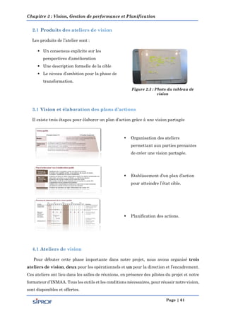 Chapitre 3 : Vision, Gestion de performance et Planification
Page | 61
Les produits de l’atelier sont :
 Un consensus explicite sur les
perspectives d’amélioration
 Une description formelle de la cible
 Le niveau d’ambition pour la phase de
transformation.
Figure 2.3 : Photo du tableau de
vision
Il existe trois étapes pour élaborer un plan d’action grâce à une vision partagée
 Organisation des ateliers
permettant aux parties prenantes
de créer une vision partagée.
 Etablissement d’un plan d’action
pour atteindre l’état cible.
 Planification des actions.
Pour débuter cette phase importante dans notre projet, nous avons organisé trois
ateliers de vision, deux pour les opérationnels et un pour la direction et l’encadrement.
Ces ateliers ont lieu dans les salles de réunions, en présence des pilotes du projet et notre
formateur d’INMAA. Tous les outils et les conditions nécessaires, pour réussir notre vision,
sont disponibles et offertes.
 