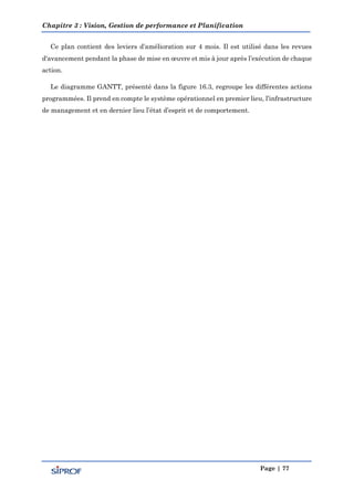 Chapitre 3 : Vision, Gestion de performance et Planification
Page | 77
Ce plan contient des leviers d’amélioration sur 4 mois. Il est utilisé dans les revues
d'avancement pendant la phase de mise en œuvre et mis à jour après l’exécution de chaque
action.
Le diagramme GANTT, présenté dans la figure 16.3, regroupe les différentes actions
programmées. Il prend en compte le système opérationnel en premier lieu, l’infrastructure
de management et en dernier lieu l’état d’esprit et de comportement.
 