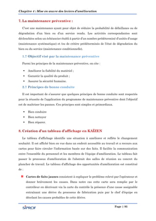 Chapitre 4 : Mise en œuvre des leviers d’amélioration
Page | 93
C’est une maintenance ayant pour objet de réduire la probabilité de défaillance ou de
dégradation d’un bien ou d’un service rendu. Les activités correspondantes sont
déclenchées selon un échéancier établi à partir d’un nombre prédéterminé d’unités d’usage
(maintenance systématique) et /ou de critère prédéterminés de l’état de dégradation du
bien ou du service (maintenance conditionnelle).
Parmi les principes de la maintenance préventive, on cite :
 Améliorer la fiabilité du matériel ;
 Garantir la qualité du produit ;
 Assurer la sécurité humaine.
Il est important de s’assurer que quelques principes de bonne conduite sont respectés
pour la réussite de l’application du programme de maintenance préventive dont l’objectif
est de maîtriser les pannes. Ces principes sont simples et primordiaux.
 Bien conduire
 Bien nettoyer
 Bien réparer.
Le tableau d’affichage identifie une situation à améliorer et reflète le changement
souhaité. Il est affiché bien en vue dans un endroit accessible au travail et a recours aux
cartes pour faire circuler l'information basée sur des faits. Il facilite la communication
entre l'ensemble du personnel et les membres de l'équipe d'amélioration. Le tableau fait
passer le processus d'amélioration de l'abstrait des salles de réunion au concret du
plancher de travail. Le tableau d’affichage des opportunités d'amélioration est constitué
de :
Cartes de faits jaunes consistent à expliquer le problème relevé par l’opérateur et
donner brièvement les causes. Dans notre cas cette carte sera remplie par le
contrôleur en décrivant via la carte du contrôle la présence d’une cause assignable
entraînant une dérive du processus de fabrication puis par le chef d’équipe en
décelant les causes probables de cette dérive.
 