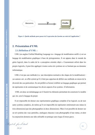 SITE WEB DYNAMIQUE : LOCATION DE VOITURE 




                                                           Figure 1: Quelle méthode pour passer de l’expression des besoins au code de l’application ?




                                                   2. Présentation d’UML
                                                       2.1. Définition d’UML :
                                                      UML (en anglais Unified Modeling Language ou « langage de modélisation unifié ») est un

                                                   langage de modélisation graphique à base de pictogrammes. Il est apparu dans le monde du

                                                   génie logiciel, dans le cadre de la « conception orientée objet ». Couramment utilisé dans les

                                                   projets logiciels, il peut être appliqué à toutes sortes de systèmes ne se limitant pas au domaine

                                                   informatique.

                                                      UML n’est pas une méthode (i.e. une description normative des étapes de la modélisation) :

                                                   ses auteurs ont en effet estimé qu’il n’était pas opportun de définir une méthode en raison de la

                                                   diversité des cas particuliers. Ils ont préféré se borner à définir un langage graphique qui permet
FACULTE DES SCIENCES DE MONASTIR




                                                   de représenter et de communiquer les divers aspects d’un système d’information.

                                                      UML est donc un métalangage car il fournit les éléments permettant de construire le modèle

                                                   qui, lui, sera le langage du projet.

                                                      Il est impossible de donner une représentation graphique complète d’un logiciel, ou de tout

                                                   autre système complexe, de même qu’il est impossible de représenter entièrement une statue (à

                                                   trois dimensions) par des photographies (à deux dimensions). Mais il est possible de donner sur

                                                   un tel système des vues partielles, analogues chacune à une photographie d’une statue, et dont

                                                   la conjonction donnera une idée utilisable en pratique sans risque d’erreur grave.


Projet de fin d’étude                                                                                                                                    11
          2010
 