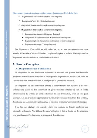 Diagrammes comportementaux ou diagrammes dynamiques (UML Behavior)
                                                           diagramme de cas d’utilisation (Use case diagram)

                                                           diagramme d’activités (Activity diagram)

                                                           diagramme d’états-transitions (State machine diagram)

                                                           Diagrammes d’interaction (Interaction diagram)
    SITE WEB DYNAMIQUE : LOCATION DE VOITURE 




                                                                  diagramme de séquence (Sequence diagram)
                                                                  diagramme de communication (Communication diagram)
                                                                  diagramme global d’interaction (Interaction overview diagram)
                                                                  diagramme de temps (Timing diagram)

                                                      Ces diagrammes, d’une utilité variable selon les cas, ne sont pas nécessairement tous

                                                   produits à l’occasion d’une modélisation. Les plus utiles pour la maîtrise d’ouvrage sont les

                                                   diagrammes de cas d’utilisation, de classes et de séquence.


                                                   3. Phase de Conception :
                                                      3.1. Diagramme de cas d’utilisation :
                                                      Le diagramme de cas d’utilisation représente la structure des grandes fonctionnalités

                                                   nécessaires aux utilisateurs du système. C’est le premier diagramme du modèle UML, celui où

                                                   s’assure la relation entre l’utilisateur et les objets que le système met en œuvre.

                                                      Un diagramme de cas d’utilisation capture le comportement d’un système, d’un sous-
FACULTE DES SCIENCES DE MONASTIR




                                                   système,d’une classe ou d’un composant tel qu’un utilisateur extérieur le voit. Il scinde

                                                   lafonctionnalité du système en unités cohérentes, les cas d’utilisation, ayant un sens pour

                                                   lesacteurs. Les cas d’utilisation permettent d’exprimer le besoin des utilisateurs d’un système,

                                                   ilssont donc une vision orientée utilisateur de ce besoin au contraire d’une vision informatique.

                                                      Il ne faut pas négliger cette première étape pour produire un logiciel conforme aux

                                                   attentesdes utilisateurs. Pour élaborer les cas d’utilisation, il faut se fonder sur des entretiens

                                                   avec lesutilisateurs. Ce diagramme se compose de deux éléments :




Projet de fin d’étude                                                                                                                           13
          2010
 