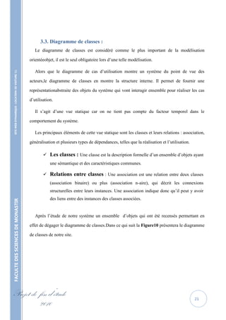 3.3. Diagramme de classes :
                                                      Le diagramme de classes est considéré comme le plus important de la modélisation

                                                   orientéeobjet, il est le seul obligatoire lors d’une telle modélisation.

                                                      Alors que le diagramme de cas d’utilisation montre un système du point de vue des
    SITE WEB DYNAMIQUE : LOCATION DE VOITURE 




                                                   acteurs,le diagramme de classes en montre la structure interne. Il permet de fournir une

                                                   représentationabstraite des objets du système qui vont interagir ensemble pour réaliser les cas

                                                   d’utilisation.

                                                      Il s’agit d’une vue statique car on ne tient pas compte du facteur temporel dans le

                                                   comportement du système.

                                                      Les principaux éléments de cette vue statique sont les classes et leurs relations : association,

                                                   généralisation et plusieurs types de dépendances, telles que la réalisation et l’utilisation.

                                                              Les classes : Une classe est la description formelle d’un ensemble d’objets ayant
                                                               une sémantique et des caractéristiques communes.

                                                              Relations entre classes : Une association est une relation entre deux classes
                                                               (association binaire) ou plus (association n-aire), qui décrit les connexions
                                                               structurelles entre leurs instances. Une association indique donc qu’il peut y avoir
                                                               des liens entre des instances des classes associées.
FACULTE DES SCIENCES DE MONASTIR




                                                      Après l’étude de notre système un ensemble d’objets qui ont été recensés permettant en

                                                   effet de dégager le diagramme de classes.Dans ce qui suit la Figure10 présentera le diagramme

                                                   de classes de notre site.




Projet de fin d’étude                                                                                                                              21
          2010
 